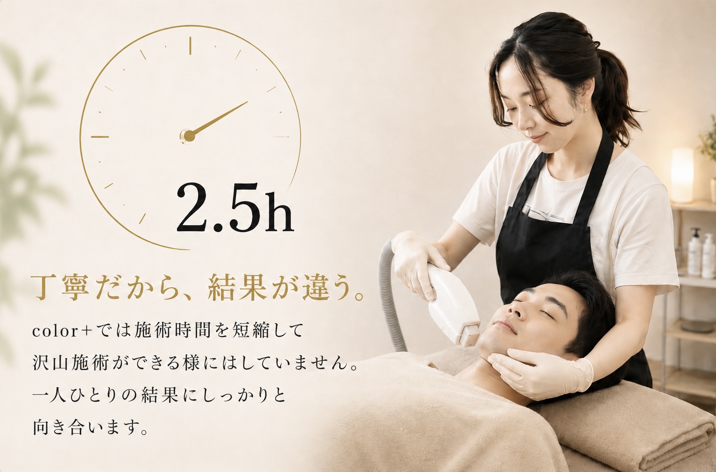 2.5h

丁寧だから、結果が違う。

color+ では施術時間を短縮して
沢山施術ができる様にはしていません。

一人ひとりの結果にしっかりと
向き合います。
