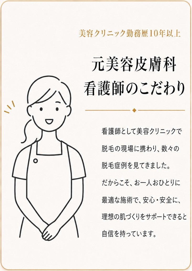 美容クリニック勤務歴10年以上

元美容皮膚科
看護師のこだわり

看護師として美容クリニックで
脱毛の現場に携わり、数々の
脱毛症例を見てきました。

だからこそ、お一人おひとりに
最適な施術で、安心・安全に、
理想の肌づくりをサポートできると
自信を持っています。