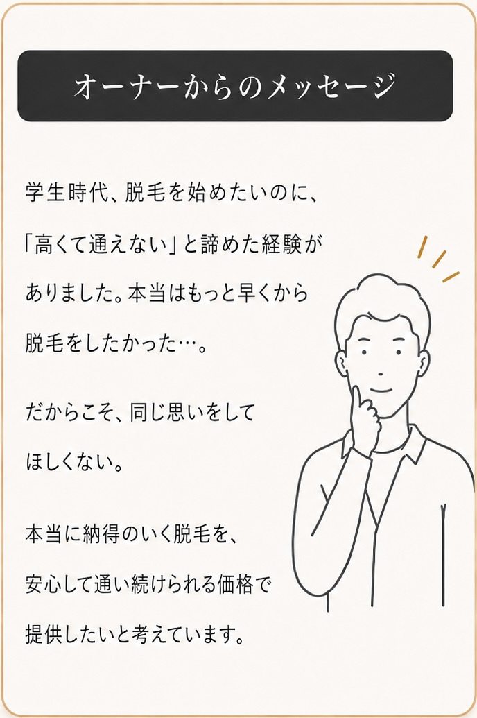 オーナーからのメッセージ

学生時代、脱毛を始めたいのに、
「高くて通えない」と諦めた経験が
ありました。本当はもっと早くから、
脱毛をしたかった…。

だからこそ、同じ思いをして
ほしくない。

本当に納得のいく脱毛を、
安心して通い続けられる価格で
提供したいと考えています。